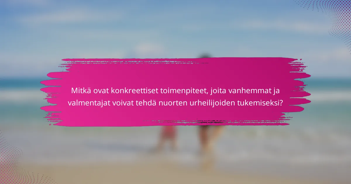 Mitkä ovat konkreettiset toimenpiteet, joita vanhemmat ja valmentajat voivat tehdä nuorten urheilijoiden tukemiseksi?